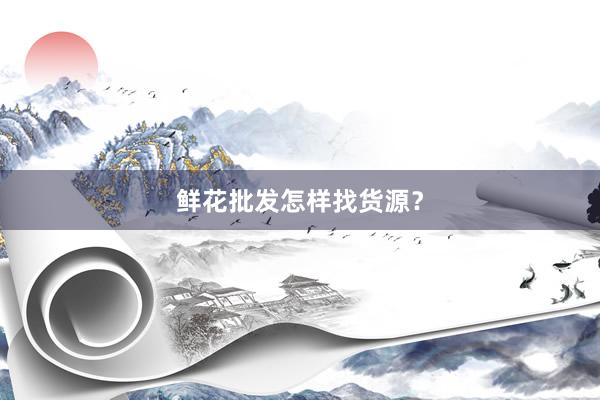 鲜花批发怎样找货源？